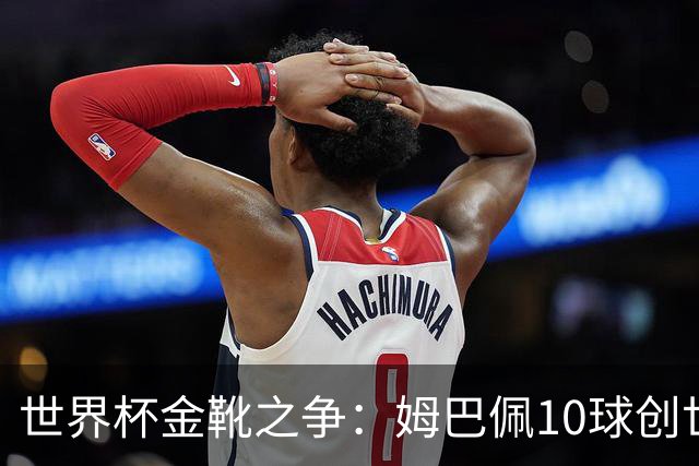 世界杯金靴之争：姆巴佩10球创世纪纪录，梅西决赛需进2球翻盘