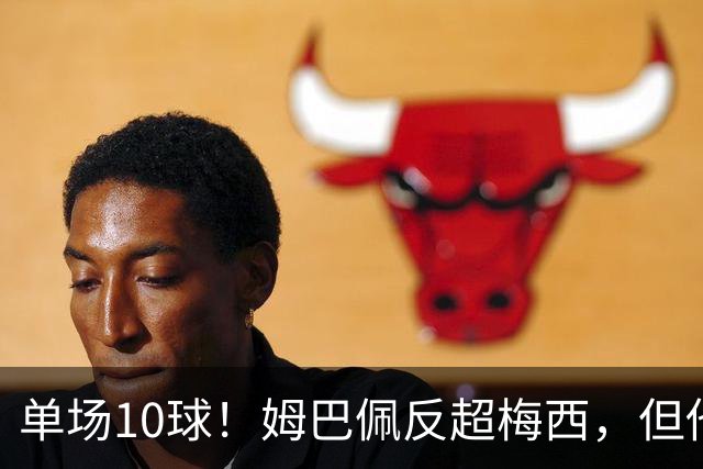 单场10球！姆巴佩反超梅西，但他很不满意...