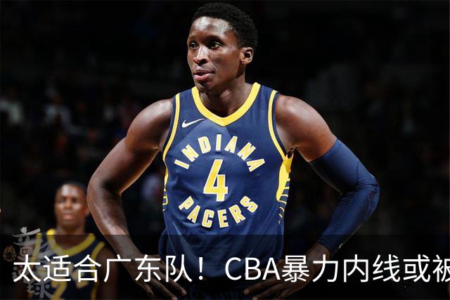 太适合广东队！CBA暴力内线或被哄抢，这可是“加强版萨林杰”？