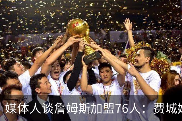 媒体人谈詹姆斯加盟76人：费城媒体&球迷容许失败 但不许混吃等死