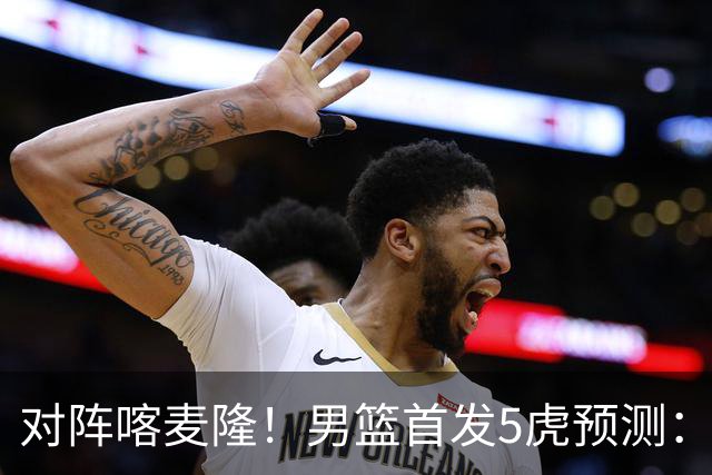 对阵喀麦隆！男篮首发5虎预测：高诗岩替补，赵继伟搭档胡金秋