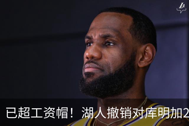 已超工资帽！湖人撤销对库明加2年2000万报价 只能先签后换