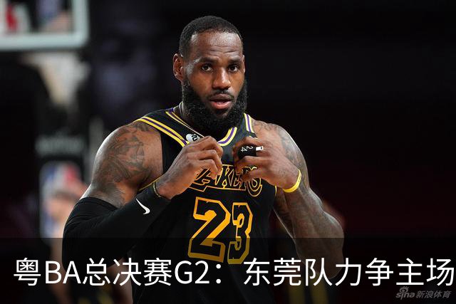 粤BA总决赛G2：东莞队力争主场冲冠，深圳队打响绝境之战